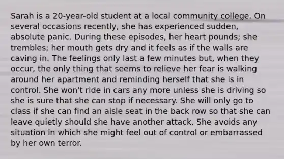 Sarah is a 20-year-old student at a local community college. On several occasions recently, she has experienced sudden, absolute panic. During these episodes, her heart pounds; she trembles; her mouth gets dry and it feels as if the walls are caving in. The feelings only last a few minutes but, when they occur, the only thing that seems to relieve her fear is walking around her apartment and reminding herself that she is in control. She won't ride in cars any more unless she is driving so she is sure that she can stop if necessary. She will only go to class if she can find an aisle seat in the back row so that she can leave quietly should she have another attack. She avoids any situation in which she might feel out of control or embarrassed by her own terror.