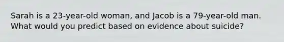 Sarah is a 23-year-old woman, and Jacob is a 79-year-old man. What would you predict based on evidence about suicide?