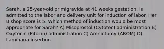 Sarah, a 25-year-old primigravida at 41 weeks gestation, is admitted to the labor and delivery unit for induction of labor. Her Bishop score is 5. Which method of induction would be most appropriate for Sarah? A) Misoprostol (Cytotec) administration B) Oxytocin (Pitocin) administration C) Amniotomy (AROM) D) Laminaria insertion