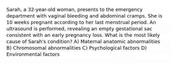 Sarah, a 32-year-old woman, presents to the emergency department with vaginal bleeding and abdominal cramps. She is 10 weeks pregnant according to her last menstrual period. An ultrasound is performed, revealing an empty gestational sac consistent with an early pregnancy loss. What is the most likely cause of Sarah's condition? A) Maternal anatomic abnormalities B) Chromosomal abnormalities C) Psychological factors D) Environmental factors