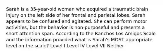 Sarah is a 35-year-old woman who acquired a traumatic brain injury on the left side of her frontal and parietal lobes. Sarah appears to be confused and agitated. She can perform motor activities, but the behavior is non-purposeful and presents a short attention span. According to the Ranchos Los Amigos Scale and the information provided what is Sarah's MOST appropriate level on the scale? Level I Level IV Level VII Neither