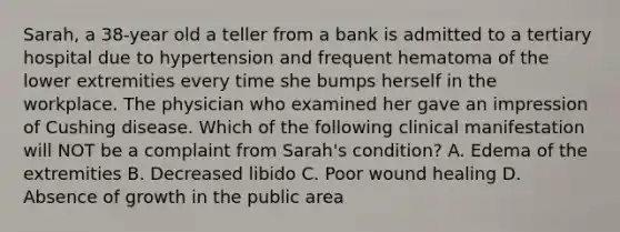 Sarah, a 38-year old a teller from a bank is admitted to a tertiary hospital due to hypertension and frequent hematoma of the lower extremities every time she bumps herself in the workplace. The physician who examined her gave an impression of Cushing disease. Which of the following clinical manifestation will NOT be a complaint from Sarah's condition? A. Edema of the extremities B. Decreased libido C. Poor wound healing D. Absence of growth in the public area