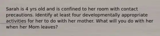 Sarah is 4 yrs old and is confined to her room with contact precautions. Identify at least four developmentally appropriate activities for her to do with her mother. What will you do with her when her Mom leaves?