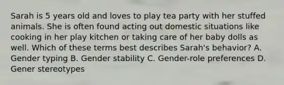 Sarah is 5 years old and loves to play tea party with her stuffed animals. She is often found acting out domestic situations like cooking in her play kitchen or taking care of her baby dolls as well. Which of these terms best describes Sarah's behavior? A. Gender typing B. Gender stability C. Gender-role preferences D. Gener stereotypes