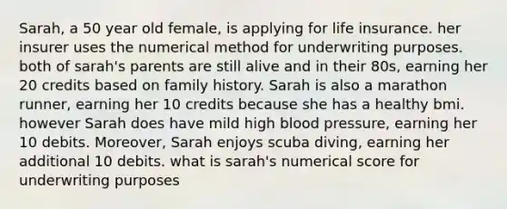 Sarah, a 50 year old female, is applying for life insurance. her insurer uses the numerical method for underwriting purposes. both of sarah's parents are still alive and in their 80s, earning her 20 credits based on family history. Sarah is also a marathon runner, earning her 10 credits because she has a healthy bmi. however Sarah does have mild high <a href='https://www.questionai.com/knowledge/kD0HacyPBr-blood-pressure' class='anchor-knowledge'>blood pressure</a>, earning her 10 debits. Moreover, Sarah enjoys scuba diving, earning her additional 10 debits. what is sarah's numerical score for underwriting purposes