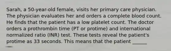 Sarah, a 50-year-old female, visits her primary care physician. The physician evaluates her and orders a complete blood count. He finds that the patient has a low platelet count. The doctor orders a prothrombin time (PT or protime) and international normalized ratio (INR) test. These tests reveal the patient's protime as 33 seconds. This means that the patient ______