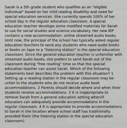 Sarah is a 5th grade student who qualifies as an "eligible individual" based on her mild reading disability and need for special education services. She currently spends 100% of her school day in the regular education classroom. A special education teacher develops some modified materials for Sarah to use for social studies and science vocabulary. Her new IEP contains a new accommodation: online streamed audio books. Until now, the principal of the school has typically asked regular education teachers to send any students who need audio books or books on tape to a "listening station" in the special education classroom. Since the general education teacher is unfamiliar with streamed audio books, she prefers to send Sarah out of the classroom during "free reading" time so that the special education teacher can assist Sarah. Which of the following statements best describes the problem with this situation? 1 Setting up a reading station in the regular classroom may be unfair to the students who do not receive audio book accommodations. 2 Parents should decide where and when their students receive accommodations. 3 It is inappropriate to remove Sarah from a general education setting when/if educators can adequately provide accommodations in the regular classroom. 4 It is appropriate to provide accommodations to Sarah in the location where school staff has traditionally provided them (the listening station in the special education classroom).