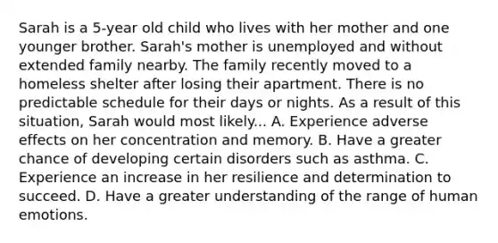 Sarah is a 5-year old child who lives with her mother and one younger brother. Sarah's mother is unemployed and without extended family nearby. The family recently moved to a homeless shelter after losing their apartment. There is no predictable schedule for their days or nights. As a result of this situation, Sarah would most likely... A. Experience adverse effects on her concentration and memory. B. Have a greater chance of developing certain disorders such as asthma. C. Experience an increase in her resilience and determination to succeed. D. Have a greater understanding of the range of human emotions.