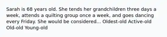 Sarah is 68 years old. She tends her grandchildren three days a week, attends a quilting group once a week, and goes dancing every Friday. She would be considered... Oldest-old Active-old Old-old Young-old