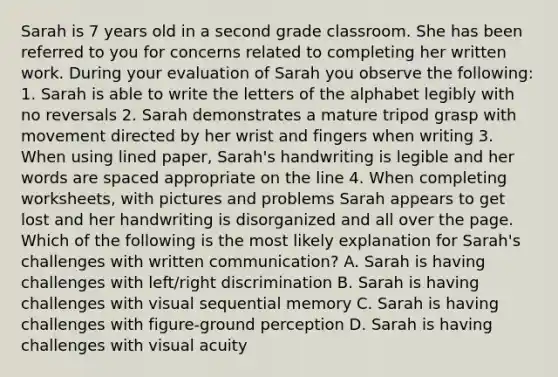 Sarah is 7 years old in a second grade classroom. She has been referred to you for concerns related to completing her written work. During your evaluation of Sarah you observe the following: 1. Sarah is able to write the letters of the alphabet legibly with no reversals 2. Sarah demonstrates a mature tripod grasp with movement directed by her wrist and fingers when writing 3. When using lined paper, Sarah's handwriting is legible and her words are spaced appropriate on the line 4. When completing worksheets, with pictures and problems Sarah appears to get lost and her handwriting is disorganized and all over the page. Which of the following is the most likely explanation for Sarah's challenges with written communication? A. Sarah is having challenges with left/right discrimination B. Sarah is having challenges with visual sequential memory C. Sarah is having challenges with figure-ground perception D. Sarah is having challenges with visual acuity