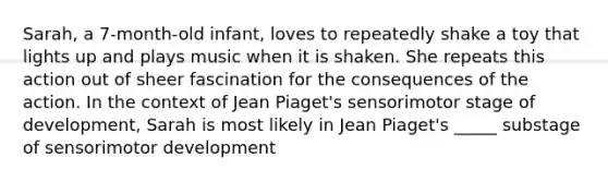 Sarah, a 7-month-old infant, loves to repeatedly shake a toy that lights up and plays music when it is shaken. She repeats this action out of sheer fascination for the consequences of the action. In the context of Jean Piaget's sensorimotor stage of development, Sarah is most likely in Jean Piaget's _____ substage of sensorimotor development