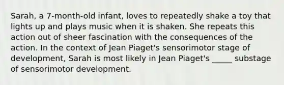 Sarah, a 7-month-old infant, loves to repeatedly shake a toy that lights up and plays music when it is shaken. She repeats this action out of sheer fascination with the consequences of the action. In the context of Jean Piaget's sensorimotor stage of development, Sarah is most likely in Jean Piaget's _____ substage of sensorimotor development.