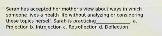 Sarah has accepted her mother's view about ways in which someone lives a health life without analyzing or considering these topics herself. Sarah is practicing_______________. a. Projection b. Introjection c. Retroflection d. Deflection