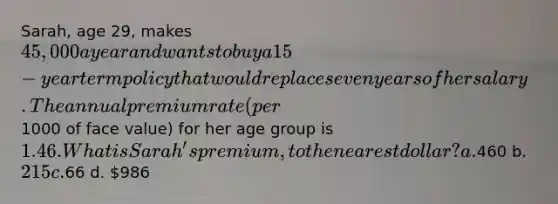 Sarah, age 29, makes 45,000 a year and wants to buy a 15-year term policy that would replace seven years of her salary. The annual premium rate (per1000 of face value) for her age group is 1.46. What is Sarah's premium, to the nearest dollar? a.460 b. 215 c.66 d. 986