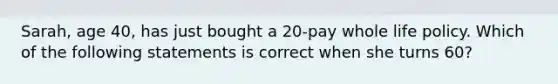 Sarah, age 40, has just bought a 20-pay whole life policy. Which of the following statements is correct when she turns 60?