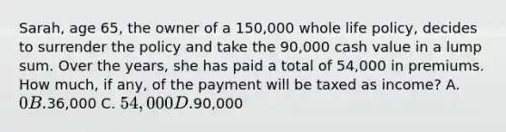 Sarah, age 65, the owner of a 150,000 whole life policy, decides to surrender the policy and take the 90,000 cash value in a lump sum. Over the years, she has paid a total of 54,000 in premiums. How much, if any, of the payment will be taxed as income? A. 0 B.36,000 C. 54,000 D.90,000