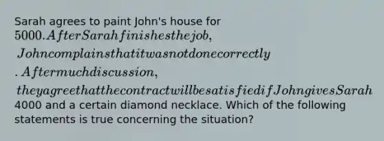 Sarah agrees to paint John's house for 5000. After Sarah finishes the job, John complains that it was not done correctly. After much discussion, they agree that the contract will be satisfied if John gives Sarah4000 and a certain diamond necklace. Which of the following statements is true concerning the situation?