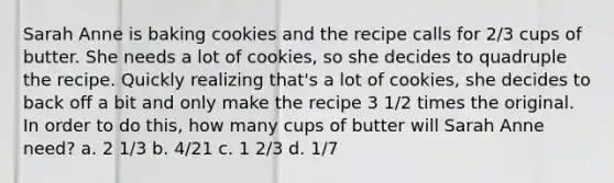 Sarah Anne is baking cookies and the recipe calls for 2/3 cups of butter. She needs a lot of cookies, so she decides to quadruple the recipe. Quickly realizing that's a lot of cookies, she decides to back off a bit and only make the recipe 3 1/2 times the original. In order to do this, how many cups of butter will Sarah Anne need? a. 2 1/3 b. 4/21 c. 1 2/3 d. 1/7