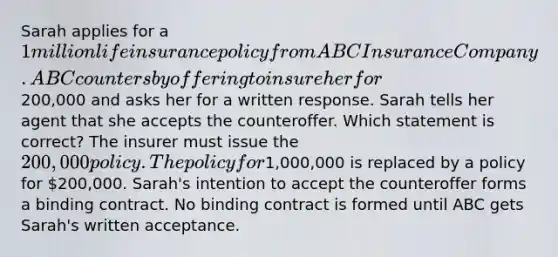 Sarah applies for a 1 million life insurance policy from ABC Insurance Company. ABC counters by offering to insure her for200,000 and asks her for a written response. Sarah tells her agent that she accepts the counteroffer. Which statement is correct? The insurer must issue the 200,000 policy. The policy for1,000,000 is replaced by a policy for 200,000. Sarah's intention to accept the counteroffer forms a binding contract. No binding contract is formed until ABC gets Sarah's written acceptance.