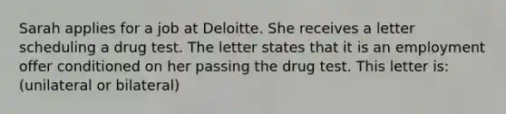 Sarah applies for a job at Deloitte. She receives a letter scheduling a drug test. The letter states that it is an employment offer conditioned on her passing the drug test. This letter is: (unilateral or bilateral)