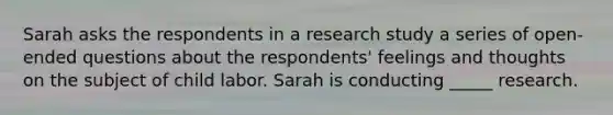 Sarah asks the respondents in a research study a series of open-ended questions about the respondents' feelings and thoughts on the subject of child labor. Sarah is conducting _____ research.