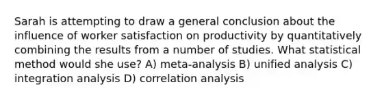 Sarah is attempting to draw a general conclusion about the influence of worker satisfaction on productivity by quantitatively combining the results from a number of studies. What statistical method would she use? A) meta-analysis B) unified analysis C) integration analysis D) correlation analysis