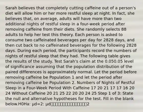 Sarah believes that completely cutting caffeine out of a person's diet will allow him or her more restful sleep at night. In fact, she believes that, on average, adults will have more than two additional nights of restful sleep in a four-week period after removing caffeine from their diets. She randomly selects 88 adults to help her test this theory. Each person is asked to consume two caffeinated beverages per day for 2828 days, and then cut back to no caffeinated beverages for the following 2828 days. During each period, the participants record the numbers of nights of restful sleep that they had. The following table gives the results of the study. Test Sarah's claim at the 0.050.05 level of significance assuming that the population distribution of the paired differences is approximately normal. Let the period before removing caffeine be Population 1 and let the period after removing caffeine be Population 2. Numbers of Nights of Restful Sleep in a Four-Week Period With Caffeine 17 20 21 17 17 16 20 24 Without Caffeine 20 21 25 22 20 20 24 25 Step 1 of 3: State the null and alternative hypotheses for the test. Fill in the blank below.H0Ha: μd=2: μd⎯⎯⎯⎯⎯⎯⎯⎯⎯⎯⎯⎯⎯⎯⎯2