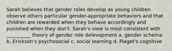 Sarah believes that gender roles develop as young children observe others particular gender-appropriate behaviors and that children are rewarded when they behave accordingly and punished when they don't. Sarah's view is most consistent with __________ theory of gender role delevopment a. gender schema b. Erickson's psychosocial c. social learning d. Piaget's cognitive