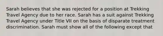 Sarah believes that she was rejected for a position at Trekking Travel Agency due to her race. Sarah has a suit against Trekking Travel Agency under Title VII on the basis of disparate treatment discrimination. Sarah must show all of the following except that