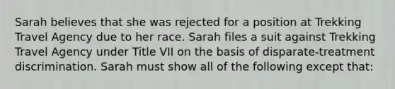 Sarah believes that she was rejected for a position at Trekking Travel Agency due to her race. Sarah files a suit against Trekking Travel Agency under Title VII on the basis of disparate-treatment discrimination. Sarah must show all of the following except that: