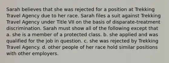 Sarah believes that she was rejected for a position at Trekking Travel Agency due to her race. Sarah files a suit against Trekking Travel Agency under Title VII on the basis of disparate-treatment discrimination. Sarah must show all of the following except that a. she is a member of a protected class. b. she applied and was qualified for the job in question. c. she was rejected by Trekking Travel Agency. d. other people of her race hold similar positions with other employers.