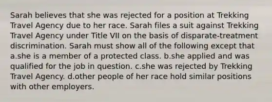 Sarah believes that she was rejected for a position at Trekking Travel Agency due to her race. Sarah files a suit against Trekking Travel Agency under Title VII on the basis of disparate-treatment discrimination. Sarah must show all of the following except that a.she is a member of a protected class. b.she applied and was qualified for the job in question. c.she was rejected by Trekking Travel Agency. d.other people of her race hold similar positions with other employers.