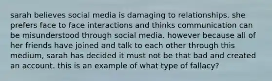 sarah believes social media is damaging to relationships. she prefers face to face interactions and thinks communication can be misunderstood through social media. however because all of her friends have joined and talk to each other through this medium, sarah has decided it must not be that bad and created an account. this is an example of what type of fallacy?