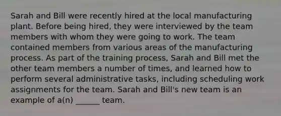 Sarah and Bill were recently hired at the local manufacturing plant. Before being hired, they were interviewed by the team members with whom they were going to work. The team contained members from various areas of the manufacturing process. As part of the training process, Sarah and Bill met the other team members a number of times, and learned how to perform several administrative tasks, including scheduling work assignments for the team. Sarah and Bill's new team is an example of a(n) ______ team.