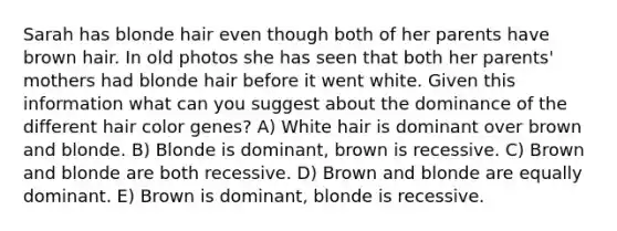 Sarah has blonde hair even though both of her parents have brown hair. In old photos she has seen that both her parents' mothers had blonde hair before it went white. Given this information what can you suggest about the dominance of the different hair color genes? A) White hair is dominant over brown and blonde. B) Blonde is dominant, brown is recessive. C) Brown and blonde are both recessive. D) Brown and blonde are equally dominant. E) Brown is dominant, blonde is recessive.