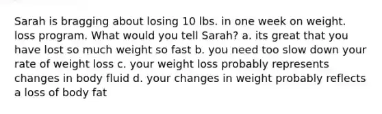 Sarah is bragging about losing 10 lbs. in one week on weight. loss program. What would you tell Sarah? a. its great that you have lost so much weight so fast b. you need too slow down your rate of weight loss c. your weight loss probably represents changes in body fluid d. your changes in weight probably reflects a loss of body fat