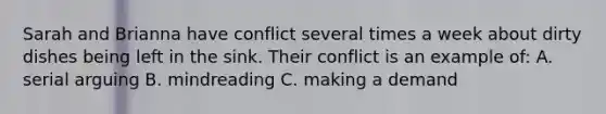 Sarah and Brianna have conflict several times a week about dirty dishes being left in the sink. Their conflict is an example of: A. serial arguing B. mindreading C. making a demand