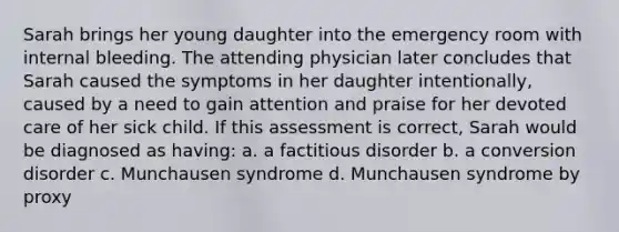 Sarah brings her young daughter into the emergency room with internal bleeding. The attending physician later concludes that Sarah caused the symptoms in her daughter intentionally, caused by a need to gain attention and praise for her devoted care of her sick child. If this assessment is correct, Sarah would be diagnosed as having: a. a factitious disorder b. a conversion disorder c. Munchausen syndrome d. Munchausen syndrome by proxy