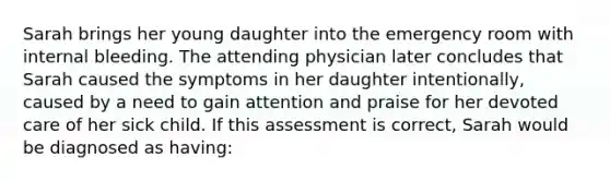 Sarah brings her young daughter into the emergency room with internal bleeding. The attending physician later concludes that Sarah caused the symptoms in her daughter intentionally, caused by a need to gain attention and praise for her devoted care of her sick child. If this assessment is correct, Sarah would be diagnosed as having: