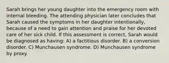 Sarah brings her young daughter into the emergency room with internal bleeding. The attending physician later concludes that Sarah caused the symptoms in her daughter intentionally, because of a need to gain attention and praise for her devoted care of her sick child. If this assessment is correct, Sarah would be diagnosed as having: A) a factitious disorder. B) a conversion disorder. C) Munchausen syndrome. D) Munchausen syndrome by proxy.