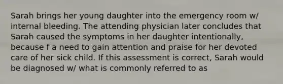 Sarah brings her young daughter into the emergency room w/ internal bleeding. The attending physician later concludes that Sarah caused the symptoms in her daughter intentionally, because f a need to gain attention and praise for her devoted care of her sick child. If this assessment is correct, Sarah would be diagnosed w/ what is commonly referred to as