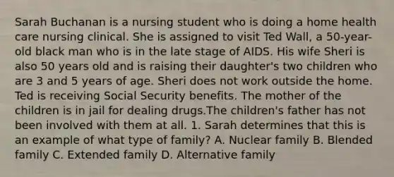 Sarah Buchanan is a nursing student who is doing a home health care nursing clinical. She is assigned to visit Ted Wall, a 50-year-old black man who is in the late stage of AIDS. His wife Sheri is also 50 years old and is raising their daughter's two children who are 3 and 5 years of age. Sheri does not work outside the home. Ted is receiving Social Security benefits. The mother of the children is in jail for dealing drugs.The children's father has not been involved with them at all. 1. Sarah determines that this is an example of what type of family? A. Nuclear family B. Blended family C. Extended family D. Alternative family