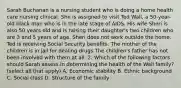 Sarah Buchanan is a nursing student who is doing a home health care nursing clinical. She is assigned to visit Ted Wall, a 50-year-old black man who is in the late stage of AIDS. His wife Sheri is also 50 years old and is raising their daughter's two children who are 3 and 5 years of age. Sheri does not work outside the home. Ted is receiving Social Security benefits. The mother of the children is in jail for dealing drugs.The children's father has not been involved with them at all. 2. Which of the following factors should Sarah assess in determining the health of the Wall family? (select all that apply) A. Economic stability B. Ethnic background C. Social class D. Structure of the family