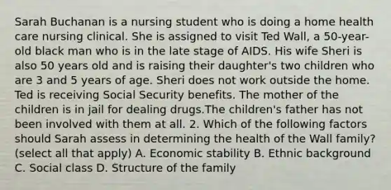 Sarah Buchanan is a nursing student who is doing a home health care nursing clinical. She is assigned to visit Ted Wall, a 50-year-old black man who is in the late stage of AIDS. His wife Sheri is also 50 years old and is raising their daughter's two children who are 3 and 5 years of age. Sheri does not work outside the home. Ted is receiving Social Security benefits. The mother of the children is in jail for dealing drugs.The children's father has not been involved with them at all. 2. Which of the following factors should Sarah assess in determining the health of the Wall family? (select all that apply) A. Economic stability B. Ethnic background C. Social class D. Structure of the family