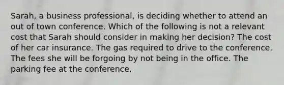 Sarah, a business professional, is deciding whether to attend an out of town conference. Which of the following is not a relevant cost that Sarah should consider in making her decision? The cost of her car insurance. The gas required to drive to the conference. The fees she will be forgoing by not being in the office. The parking fee at the conference.