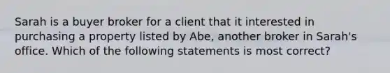 Sarah is a buyer broker for a client that it interested in purchasing a property listed by Abe, another broker in Sarah's office. Which of the following statements is most correct?