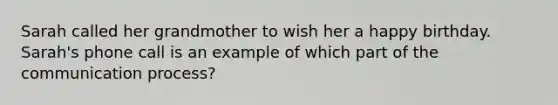 Sarah called her grandmother to wish her a happy birthday. Sarah's phone call is an example of which part of the communication process?
