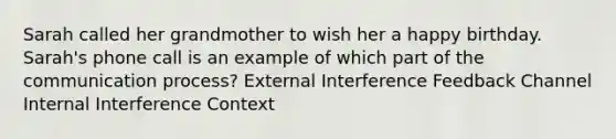 Sarah called her grandmother to wish her a happy birthday. Sarah's phone call is an example of which part of the communication process? External Interference Feedback Channel Internal Interference Context