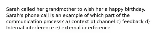 Sarah called her grandmother to wish her a happy birthday. Sarah's phone call is an example of which part of the communication process? a) context b) channel c) feedback d) Internal interference e) external interference