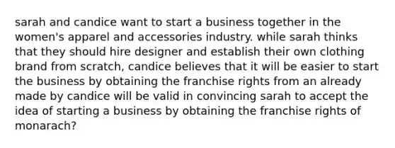 sarah and candice want to start a business together in the women's apparel and accessories industry. while sarah thinks that they should hire designer and establish their own clothing brand from scratch, candice believes that it will be easier to start the business by obtaining the franchise rights from an already made by candice will be valid in convincing sarah to accept the idea of starting a business by obtaining the franchise rights of monarach?